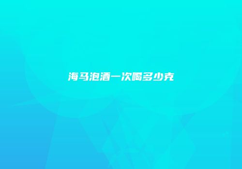 海马泡酒一次喝多少克