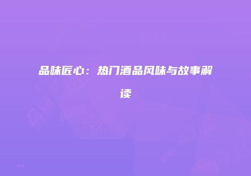 品味匠心：热门酒品风味与故事解读