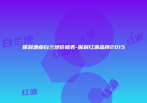 保利酒业白兰地价格表-保利红酒品牌2015