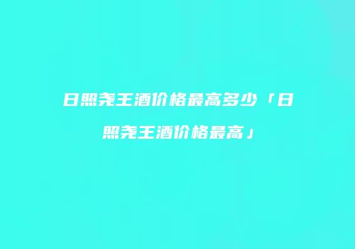 日照尧王酒价格最高多少「日照尧王酒价格最高」
