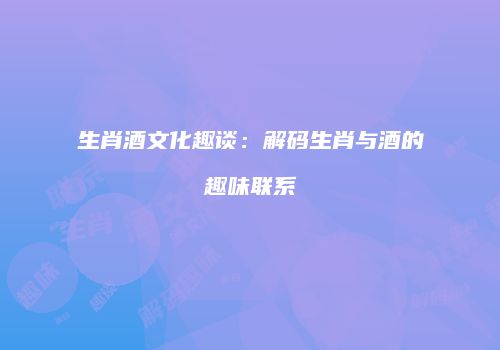 生肖酒文化趣谈：解码生肖与酒的趣味联系
