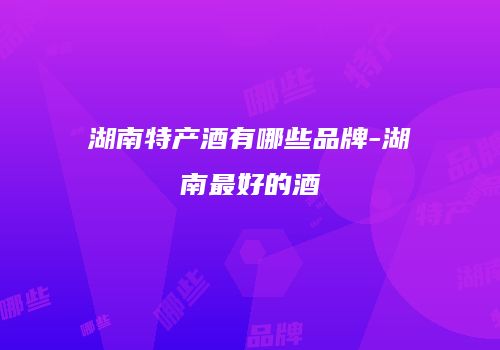 湖南特产酒有哪些品牌-湖南最好的酒