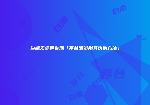 白瓶无标茅台酒「茅台酒辨别真伪的方法」