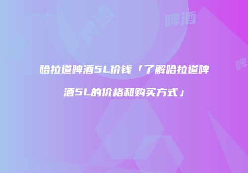 哈拉道啤酒5L价钱「了解哈拉道啤酒5L的价格和购买方式」
