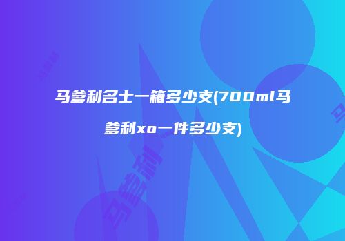 马爹利名士一箱多少支(700ml马爹利xo一件多少支)