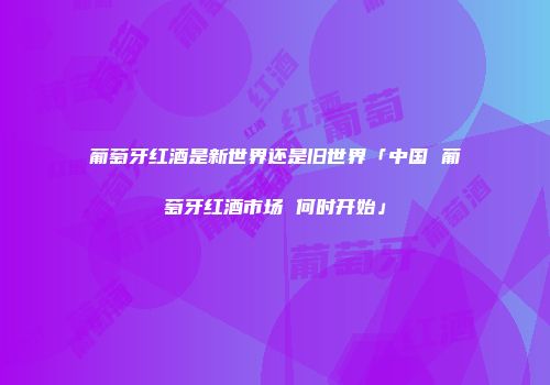葡萄牙红酒是新世界还是旧世界「中国 葡萄牙红酒市场 何时开始」