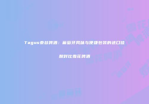 Tagus泰谷啤酒：葡萄牙风味与便捷包装的进口佳酿对比雪花啤酒