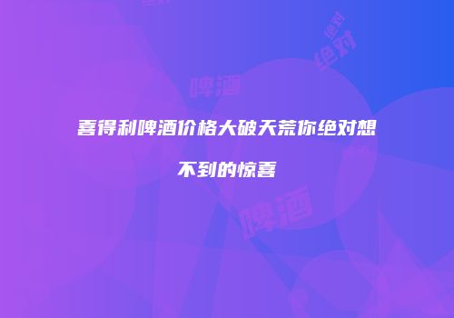 喜得利啤酒价格大破天荒你绝对想不到的惊喜