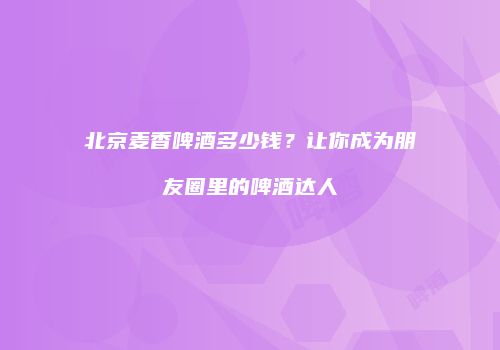 北京麦香啤酒多少钱？让你成为朋友圈里的啤酒达人