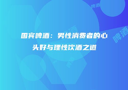 国宾啤酒：男性消费者的心头好与理性饮酒之道
