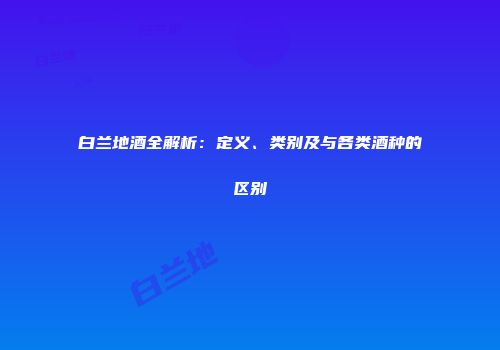 白兰地酒全解析：定义、类别及与各类酒种的区别
