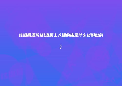 核潜艇酒价格(潜艇上人睡的床是什么材料做的)