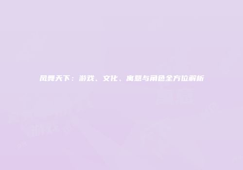 凤舞天下：游戏、文化、寓意与角色全方位解析