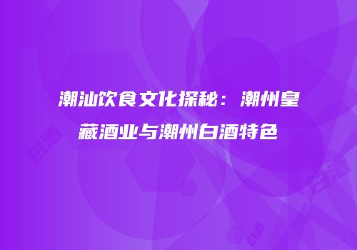 潮汕饮食文化探秘：潮州皇藏酒业与潮州白酒特色