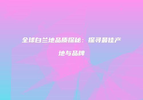 全球白兰地品质探秘：探寻最佳产地与品牌
