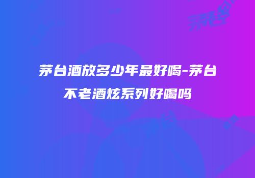 茅台酒放多少年最好喝-茅台不老酒炫系列好喝吗