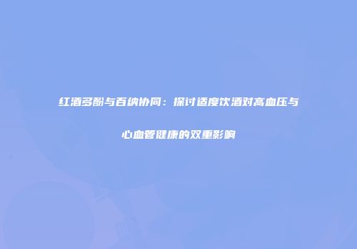 红酒多酚与百纳协同：探讨适度饮酒对高血压与心血管健康的双重影响