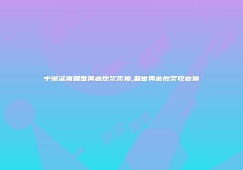 中国名酒盛世典藏原浆窖酒,盛世典藏原浆收藏酒