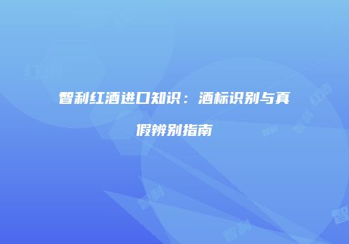 智利红酒进口知识：酒标识别与真假辨别指南