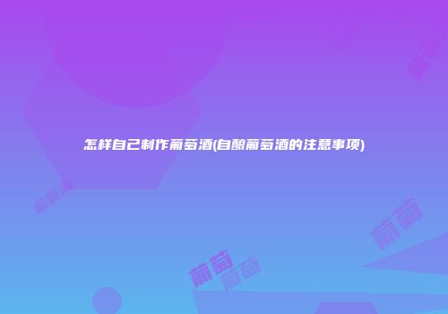怎样自己制作葡萄酒(自酿葡萄酒的注意事项)