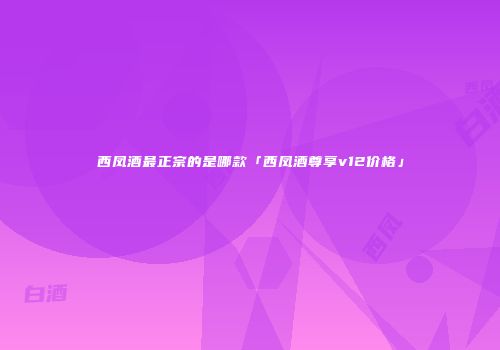 西凤酒最正宗的是哪款「西凤酒尊享v12价格」