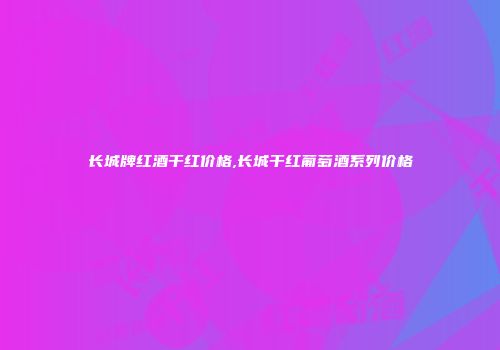 长城牌红酒干红价格,长城干红葡萄酒系列价格