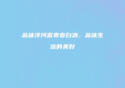 品味洋河富贵春白酒，品味生活的美好