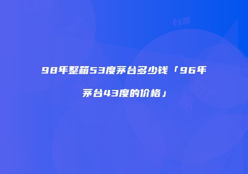 98年整箱53度茅台多少钱「96年茅台43度的价格」