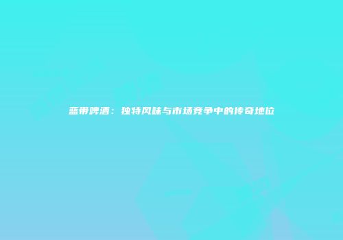 蓝带啤酒：独特风味与市场竞争中的传奇地位