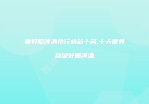 最好喝啤酒排行榜前十名,十大世界顶级好喝啤酒