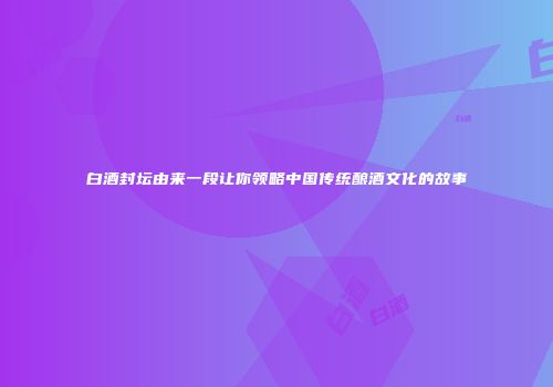 白酒封坛由来一段让你领略中国传统酿酒文化的故事