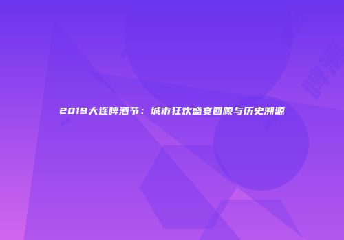 2019大连啤酒节：城市狂欢盛宴回顾与历史溯源