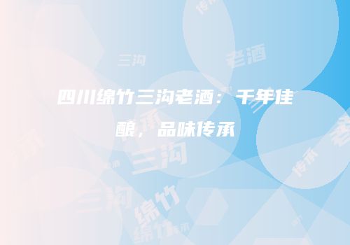 四川绵竹三沟老酒：千年佳酿，品味传承