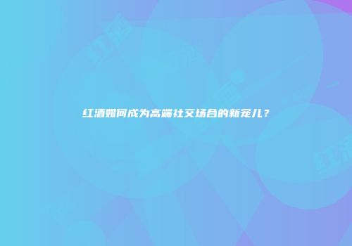 红酒如何成为高端社交场合的新宠儿？