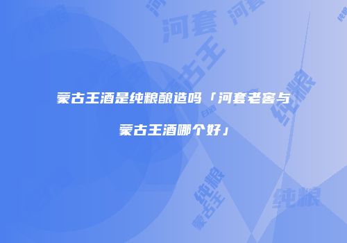 蒙古王酒是纯粮酿造吗「河套老窖与蒙古王酒哪个好」