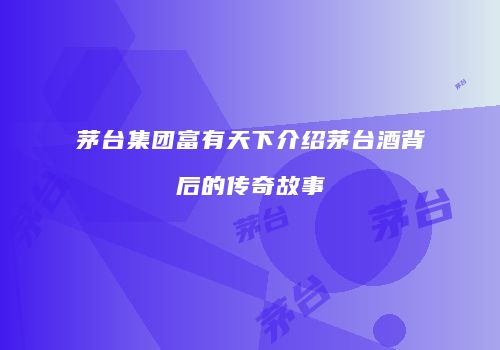 茅台集团富有天下介绍茅台酒背后的传奇故事