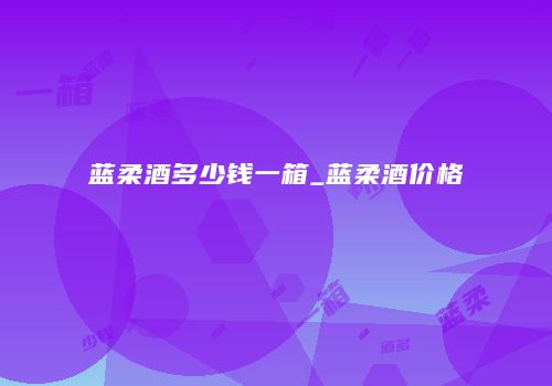 蓝柔酒多少钱一箱_蓝柔酒价格