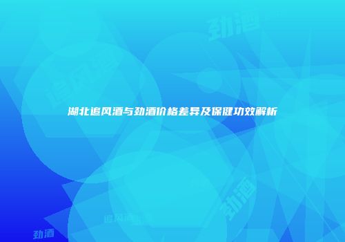 湖北追风酒与劲酒价格差异及保健功效解析