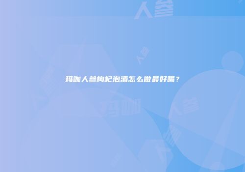玛咖人参枸杞泡酒怎么做最好喝？