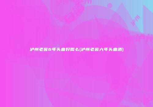 泸州老窖6年头曲好喝么(泸州老窖六年头曲酒)