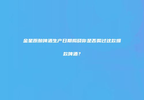 金星原酿啤酒生产日期揭晓你是否喝过这款爆款啤酒？