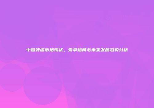 中国啤酒市场现状、竞争格局与未来发展趋势分析