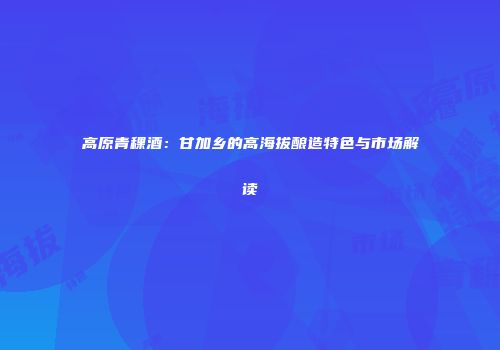 高原青稞酒：甘加乡的高海拔酿造特色与市场解读