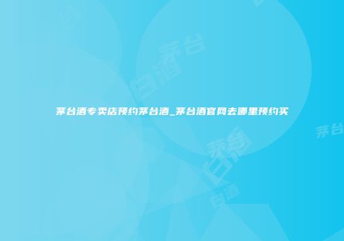 茅台酒专卖店预约茅台酒_茅台酒官网去哪里预约买