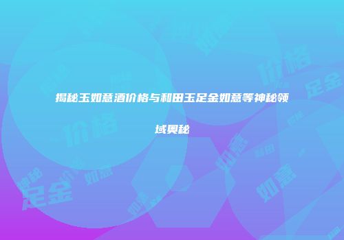 揭秘玉如意酒价格与和田玉足金如意等神秘领域奥秘