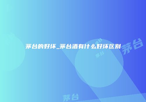 茅台的好坏_茅台酒有什么好坏区别