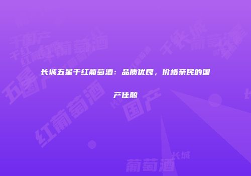 长城五星干红葡萄酒：品质优良，价格亲民的国产佳酿