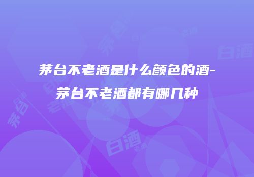 茅台不老酒是什么颜色的酒-茅台不老酒都有哪几种