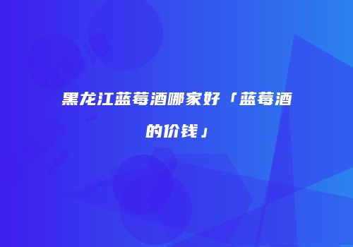 黑龙江蓝莓酒哪家好「蓝莓酒的价钱」