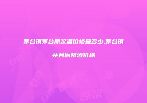 茅台镇茅台原浆酒价格是多少,茅台镇茅台原浆酒价格